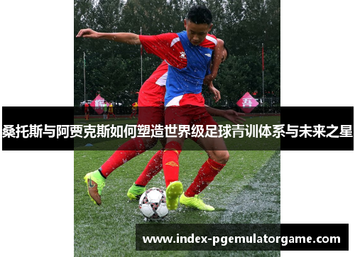 桑托斯与阿贾克斯如何塑造世界级足球青训体系与未来之星 桑托斯与阿贾克斯如何塑造世界级足球青训体系与未来之星
