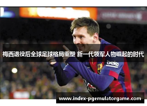 梅西退役后全球足球格局重塑 新一代领军人物崛起的时代