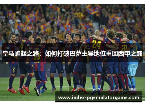皇马崛起之路：如何打破巴萨主导地位重回西甲之巅