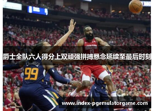 爵士全队六人得分上双顽强拼搏悬念延续至最后时刻