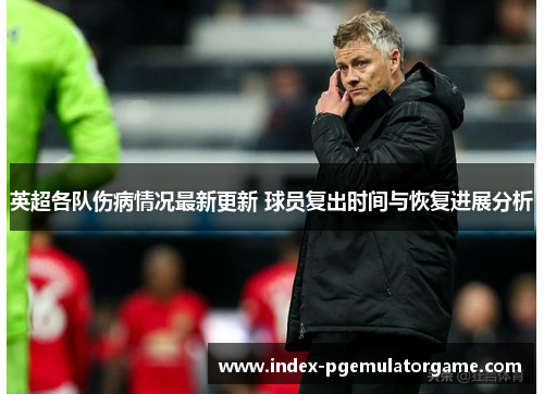 英超各队伤病情况最新更新 球员复出时间与恢复进展分析 英超各队伤病情况最新更新 球员复出时间与恢复进展分析