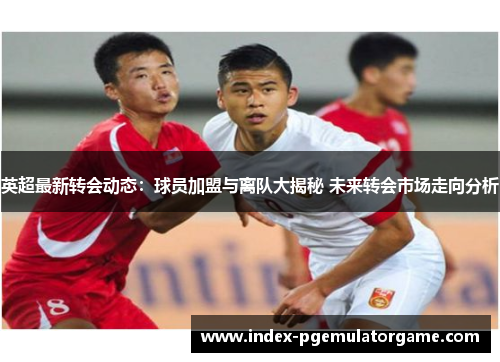 英超最新转会动态:球员加盟与离队大揭秘 未来转会市场走向分析 英超最新转会动态:球员加盟与离队大揭秘 未来转会市场走向分析