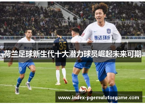 荷兰足球新生代十大潜力球员崛起未来可期 荷兰足球新生代十大潜力球员崛起未来可期
