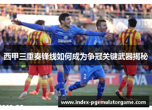 西甲三重奏锋线如何成为争冠关键武器揭秘 西甲三重奏锋线如何成为争冠关键武器揭秘