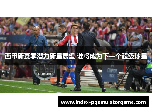 西甲新赛季潜力新星展望 谁将成为下一个超级球星