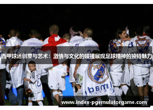 西甲球迷创意与艺术：激情与文化的碰撞展现足球精神的独特魅力