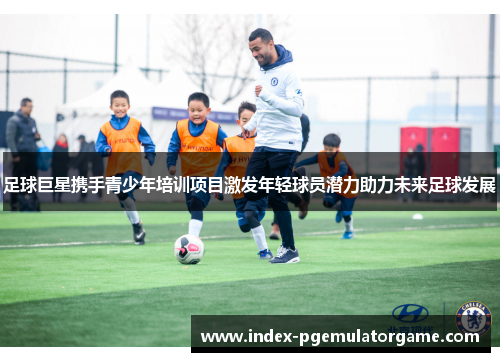 足球巨星携手青少年培训项目激发年轻球员潜力助力未来足球发展
