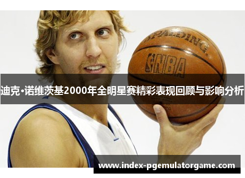迪克·诺维茨基2000年全明星赛精彩表现回顾与影响分析