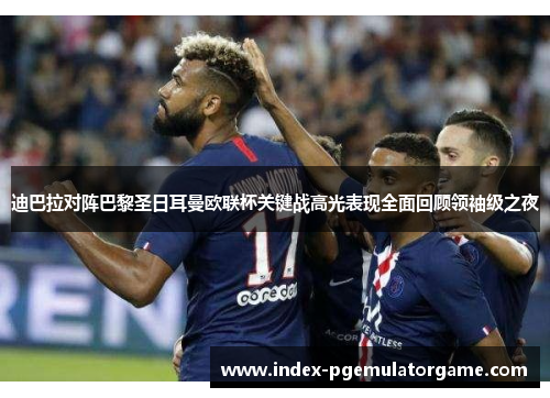 迪巴拉对阵巴黎圣日耳曼欧联杯关键战高光表现全面回顾领袖级之夜