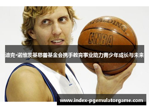 迪克·诺维茨基慈善基金会携手教育事业助力青少年成长与未来