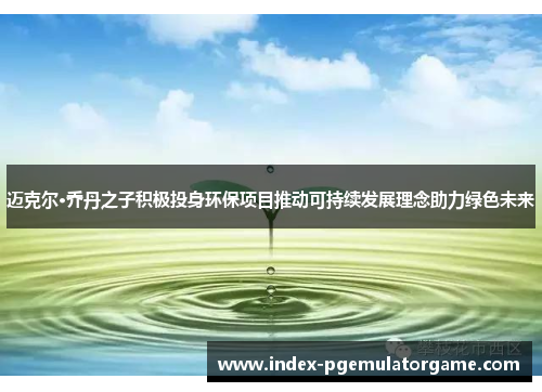 迈克尔·乔丹之子积极投身环保项目推动可持续发展理念助力绿色未来