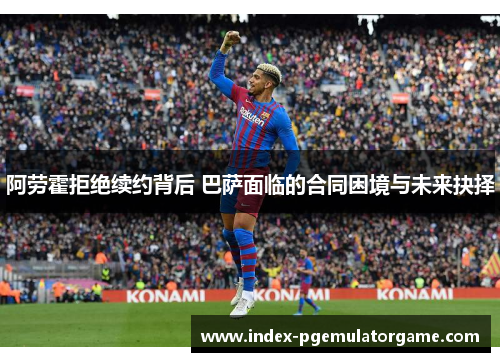 阿劳霍拒绝续约背后 巴萨面临的合同困境与未来抉择